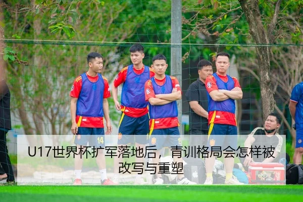 U17世界杯扩军落地后，青训格局会怎样被改写与重塑