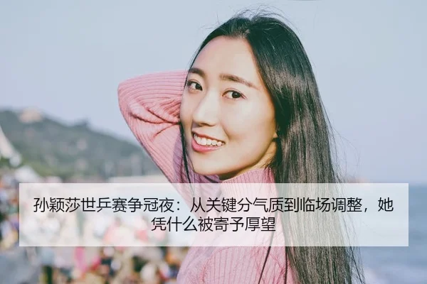 孙颖莎世乒赛争冠夜：从关键分气质到临场调整，她凭什么被寄予厚望